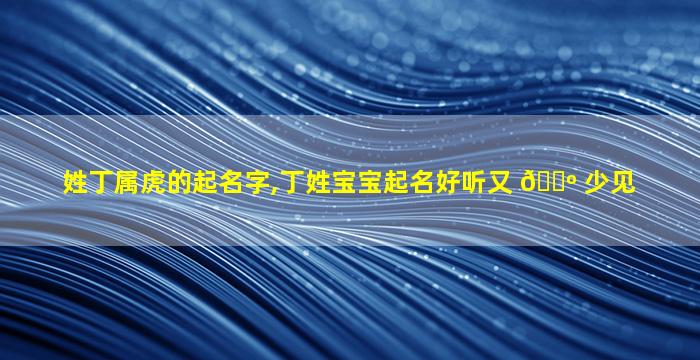 姓丁属虎的起名字,丁姓宝宝起名好听又 🐺 少见